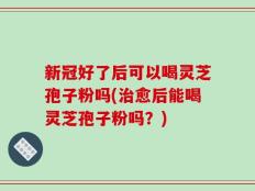 新冠好了后可以喝灵芝孢子粉吗(治愈后能喝灵芝孢子粉吗？)