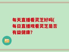 每天直播看灵芝好吗(每日直播观看灵芝是否有益健康？