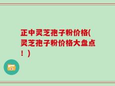 正中灵芝孢子粉价格(灵芝孢子粉价格大盘点！)