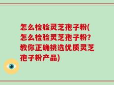 怎么检验灵芝孢子粉(怎么检验灵芝孢子粉？教你正确挑选优质灵芝孢子粉产品)
