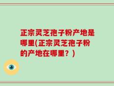正宗灵芝孢子粉产地是哪里(正宗灵芝孢子粉的产地在哪里？)
