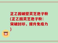 正乙园破壁灵芝孢子粉(正乙园灵芝孢子粉：突破封印，提升免疫力)