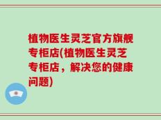 植物医生灵芝官方旗舰专柜店(植物医生灵芝专柜店，解决您的健康问题)