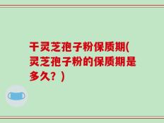 干灵芝孢子粉保质期(灵芝孢子粉的保质期是多久？)