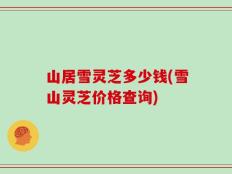 山居雪灵芝多少钱(雪山灵芝价格查询)