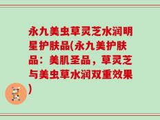 永九美虫草灵芝水润明星护肤品(永九美护肤品：美肌圣品，草灵芝与美虫草水润双重效果)