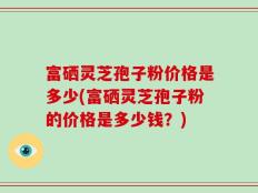 富硒灵芝孢子粉价格是多少(富硒灵芝孢子粉的价格是多少钱？)
