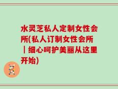 水灵芝私人定制女性会所(私人订制女性会所｜细心呵护美丽从这里开始)