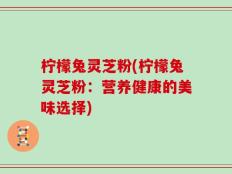 柠檬兔灵芝粉(柠檬兔灵芝粉：营养健康的美味选择)