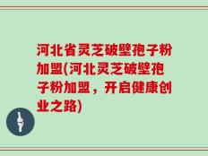 河北省灵芝破壁孢子粉加盟(河北灵芝破壁孢子粉加盟，开启健康创业之路)