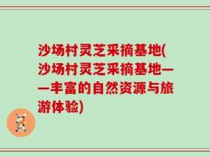 沙场村灵芝采摘基地(沙场村灵芝采摘基地——丰富的自然资源与旅游体验)