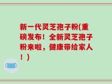 新一代灵芝孢子粉(重磅发布！全新灵芝孢子粉来啦，健康带给家人！)