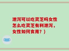 泄泻可以吃灵芝吗女性怎么吃灵芝有利泄泻，女性如何食用？)