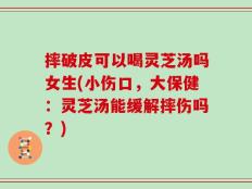 摔破皮可以喝灵芝汤吗女生(小伤口，大保健：灵芝汤能缓解摔伤吗？)