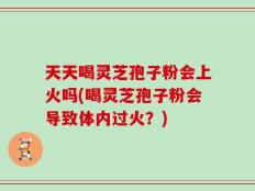 天天喝灵芝孢子粉会上火吗(喝灵芝孢子粉会导致体内过火？)