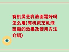 有机灵芝乳液面霜好吗怎么用(有机灵芝乳液面霜的效果及使用方法介绍)
