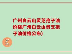 广州白云山灵芝孢子油价格广州白云山灵芝孢子油价格公布)