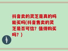抖音卖的灵芝是真的吗能买吗(抖音售卖的灵芝是否可信？值得购买吗？)