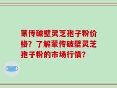 蒙传破壁灵芝孢子粉价格？了解蒙传破壁灵芝孢子粉的市场行情？