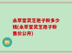 永萃堂灵芝孢子粉多少钱(永萃堂灵芝孢子粉售价公开)