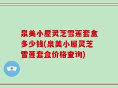 泉美小屋灵芝雪莲套盒多少钱(泉美小屋灵芝雪莲套盒价格查询)