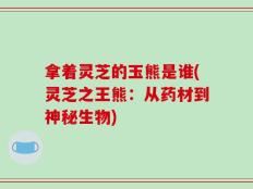 拿着灵芝的玉熊是谁(灵芝之王熊：从药材到神秘生物)