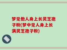梦见他人身上长灵芝孢子粉(梦中见人身上长满灵芝孢子粉)