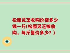 松原灵芝收购价格多少钱一斤(松原灵芝被收购，每斤售价多少？)