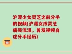 沪漂少女灵芝之前分手的视频(沪漂女孩灵芝痛哭流泪，曾发视频自述分手经历)