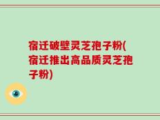 宿迁破壁灵芝孢子粉(宿迁推出高品质灵芝孢子粉)