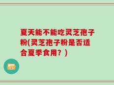 夏天能不能吃灵芝孢子粉(灵芝孢子粉是否适合夏季食用？)
