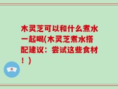 木灵芝可以和什么煮水一起喝(木灵芝煮水搭配建议：尝试这些食材！)