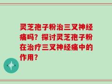 灵芝孢子粉治三叉神经痛吗？探讨灵芝孢子粉在治疗三叉神经痛中的作用？