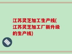 江苏灵芝加工生产线(江苏灵芝加工厂新升级的生产线)