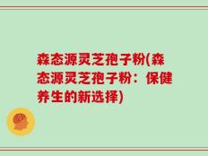 森态源灵芝孢子粉(森态源灵芝孢子粉：保健养生的新选择)
