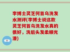 李博士灵芝何首乌洗发水测评(李博士说这款灵芝何首乌洗发水真的很好，洗后头发柔顺光滑)