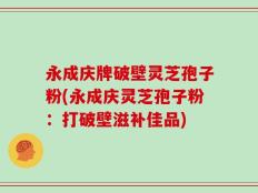 永成庆牌破壁灵芝孢子粉(永成庆灵芝孢子粉：打破壁滋补佳品)
