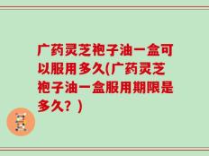 广药灵芝袍子油一盒可以服用多久(广药灵芝袍子油一盒服用期限是多久？)