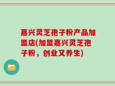 嘉兴灵芝孢子粉产品加盟店(加盟嘉兴灵芝孢子粉，创业又养生)