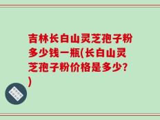 吉林长白山灵芝孢子粉多少钱一瓶(长白山灵芝孢子粉价格是多少？)