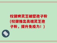 权健婢灵芝破壁孢子粉(权健推出高端灵芝孢子粉，提升免疫力！)