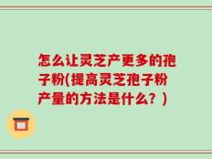 怎么让灵芝产更多的孢子粉(提高灵芝孢子粉产量的方法是什么？)