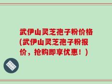 武伊山灵芝孢子粉价格(武伊山灵芝孢子粉报价，抢购即享优惠！)
