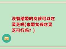 没有结婚的女孩可以吃灵芝吗(未婚女孩吃灵芝可行吗？)
