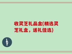 收灵芝礼品盒(精选灵芝礼盒，送礼佳选)