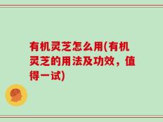 有机灵芝怎么用(有机灵芝的用法及功效，值得一试)