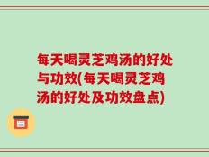 每天喝灵芝鸡汤的好处与功效(每天喝灵芝鸡汤的好处及功效盘点)