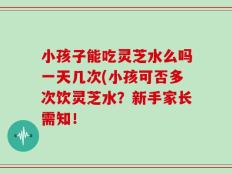 小孩子能吃灵芝水么吗一天几次(小孩可否多次饮灵芝水？新手家长需知！