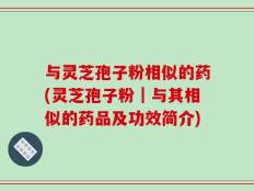与灵芝孢子粉相似的药(灵芝孢子粉｜与其相似的药品及功效简介)