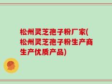 松州灵芝孢子粉厂家(松州灵芝孢子粉生产商生产优质产品)